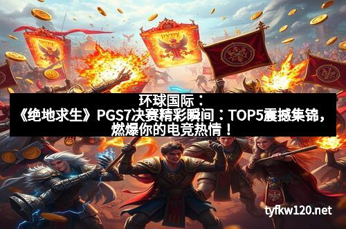 环球国际：《绝地求生》PGS7决赛精彩瞬间：TOP5震撼集锦，燃爆你的电竞热情！