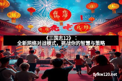 《三国志12》：全新网络对战模式，挑战你的智慧与策略